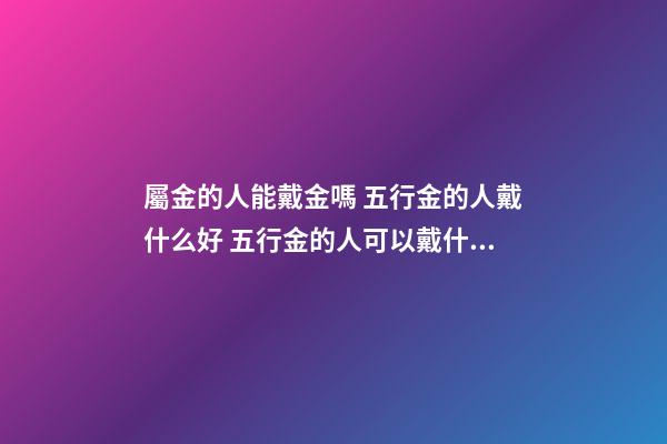 屬金的人能戴金嗎 五行金的人戴什么好 五行金的人可以戴什么-第1張-觀點-玄機派